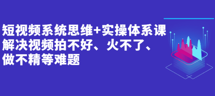 短视频系统思维+实操体系课：解决视频拍不好、火不了、做不精等难题