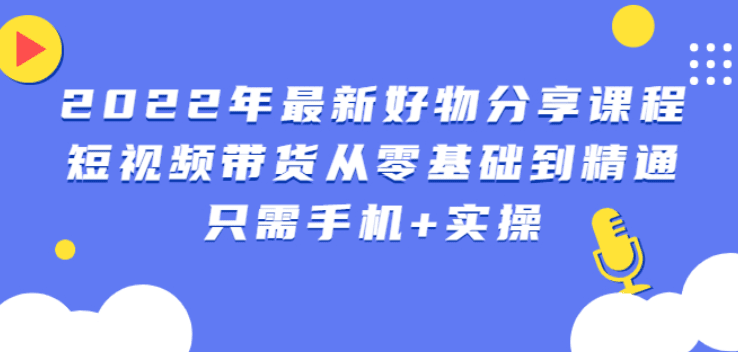 2022年最新好物分享课程：短视频带货从零基础到精通，只需手机+实操