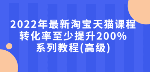 2022年最新淘宝天猫课程-转化率至少提升200%系列教程(高级)