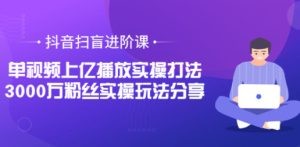 抖音扫盲进阶课：单视频上亿播放实操打法，3000万粉丝实操玩法