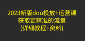 2023新版dou投放+运营课：获取更精准的流量(详细教程+资料)