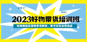 2023好物带货培训班：短视频底层逻辑带货解析，账号定位运营选品