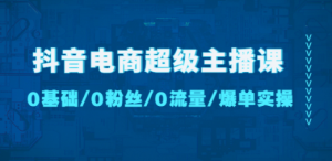 抖音电商超级主播课：0基础、0粉丝、0流量、爆单实操