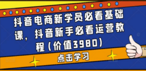 抖音电商新学员必看基础课，抖音新手必看运营教程(价值3980)