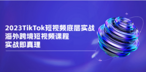 2023TikTok-短视频底层实战，海外跨境短视频课程，实战即真理