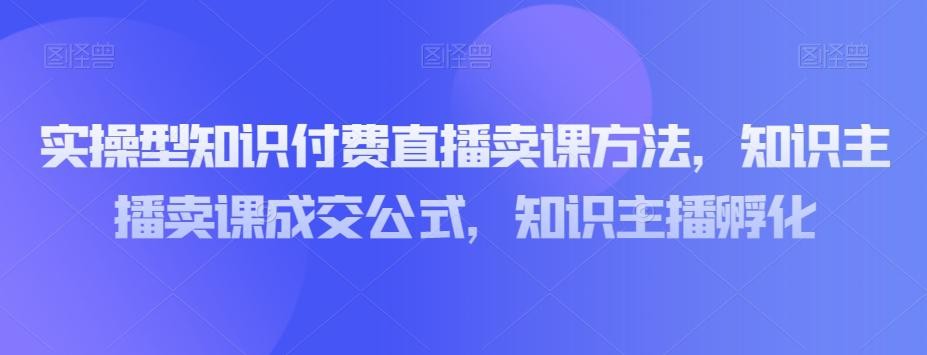 实操型知识付费直播卖课教程，知识主播卖课成交策略，知识主播孵化