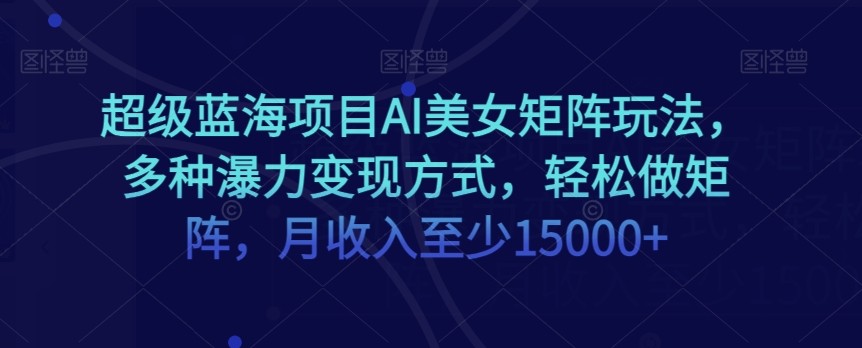 蓝海项目超级AI美女矩阵玩法，多种瀑利变现方式，轻松做矩阵，月收入至少15000+【揭秘】 ...