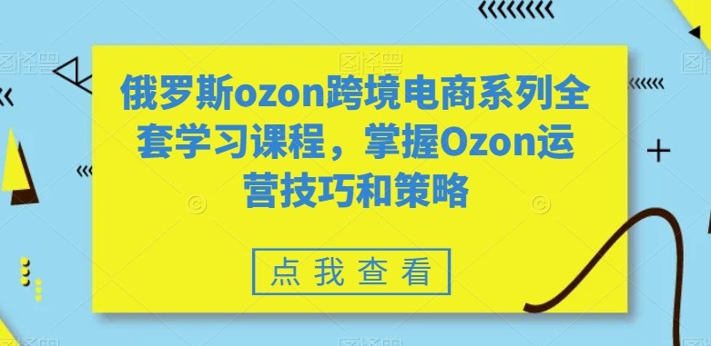 全套俄罗斯OZON跨境电商系列学习课程，掌握OZON运营技巧和策略技术