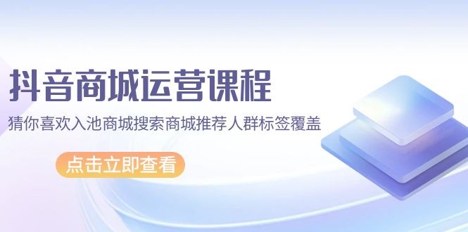 抖音商城 运营课程，猜你喜欢入池商城搜索商城推荐人群标签覆盖（67节课） ...