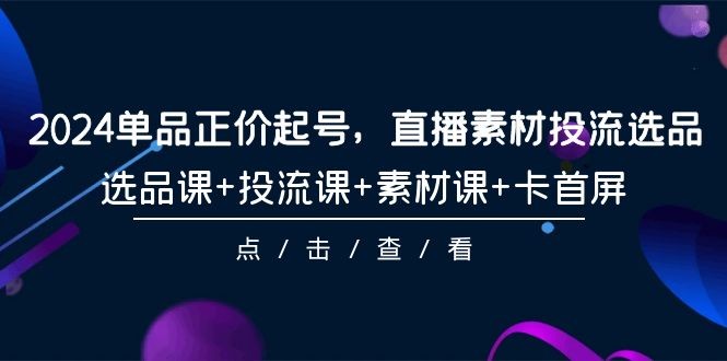 2024年单品正价起号，直播素材投流选品，选品课+投流课+素材课+卡首屏-101课 ...