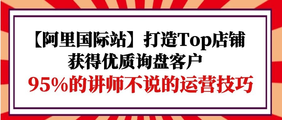 阿里国际站打造Top店铺-获得优质询盘客户，95%的讲师不说的运营技巧