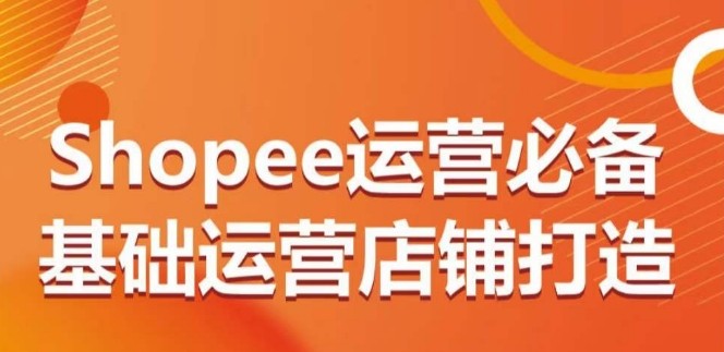 SHOPEE运营必备基础运营店铺打造，多层次的教你从0-1运营店铺