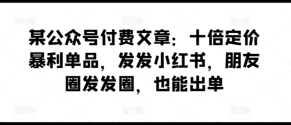 某公众号付费文章：十倍定价暴利单品，发发小红书，朋友圈发发圈，也能出单 ...