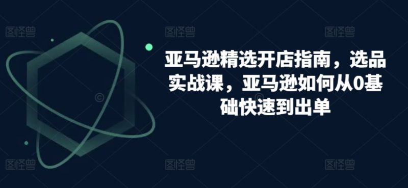 跨境亚马逊精选开店指南，选品实战课，从零基础到盈利专家的实操攻略